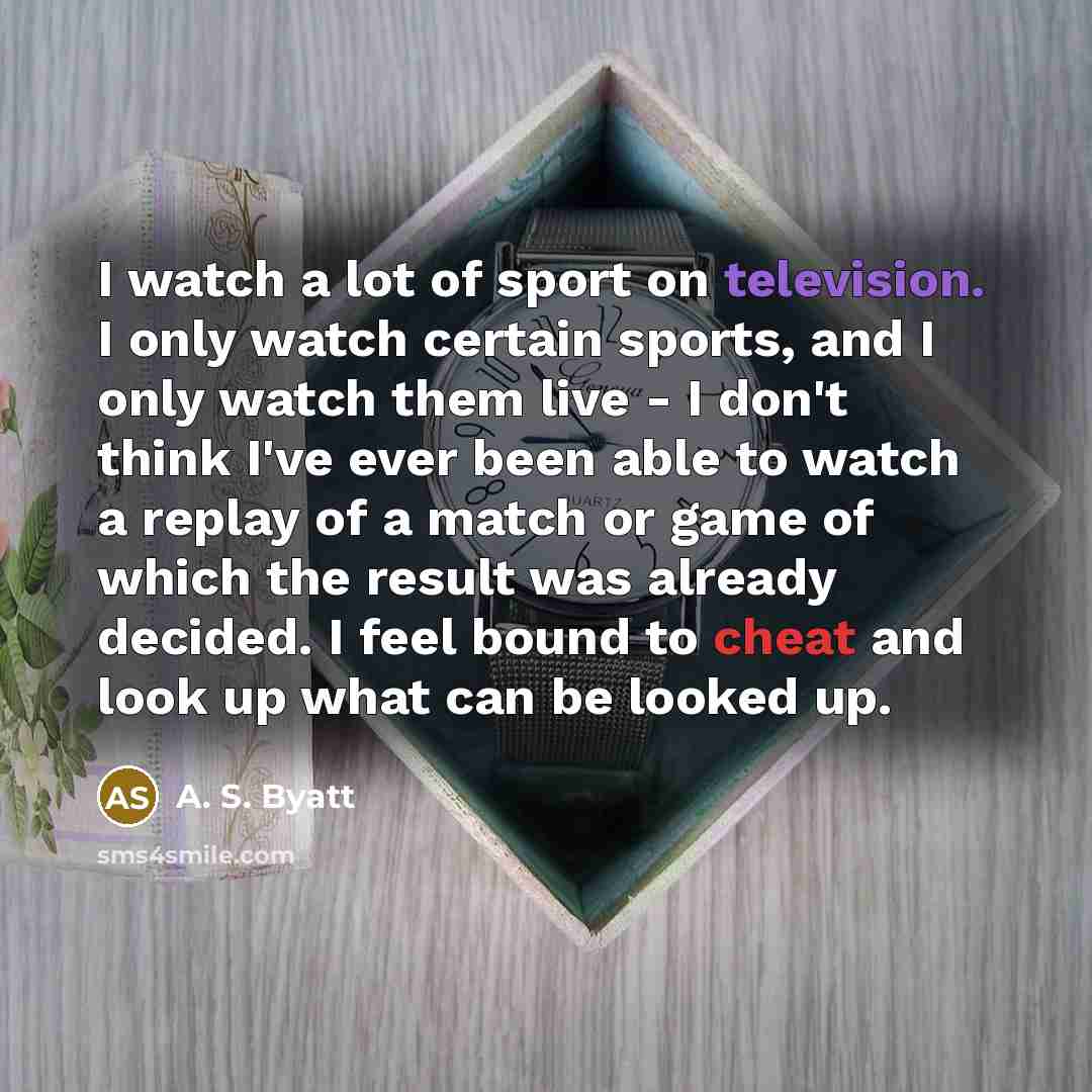 “I watch a lot of sport on television. I only watch certain sports, and I only watch them live - I don't think I've ever been able to watch a replay of a match or game of which the result was already decided. I feel bound to cheat and look up what can be looked up.” quote by A. S. Byatt