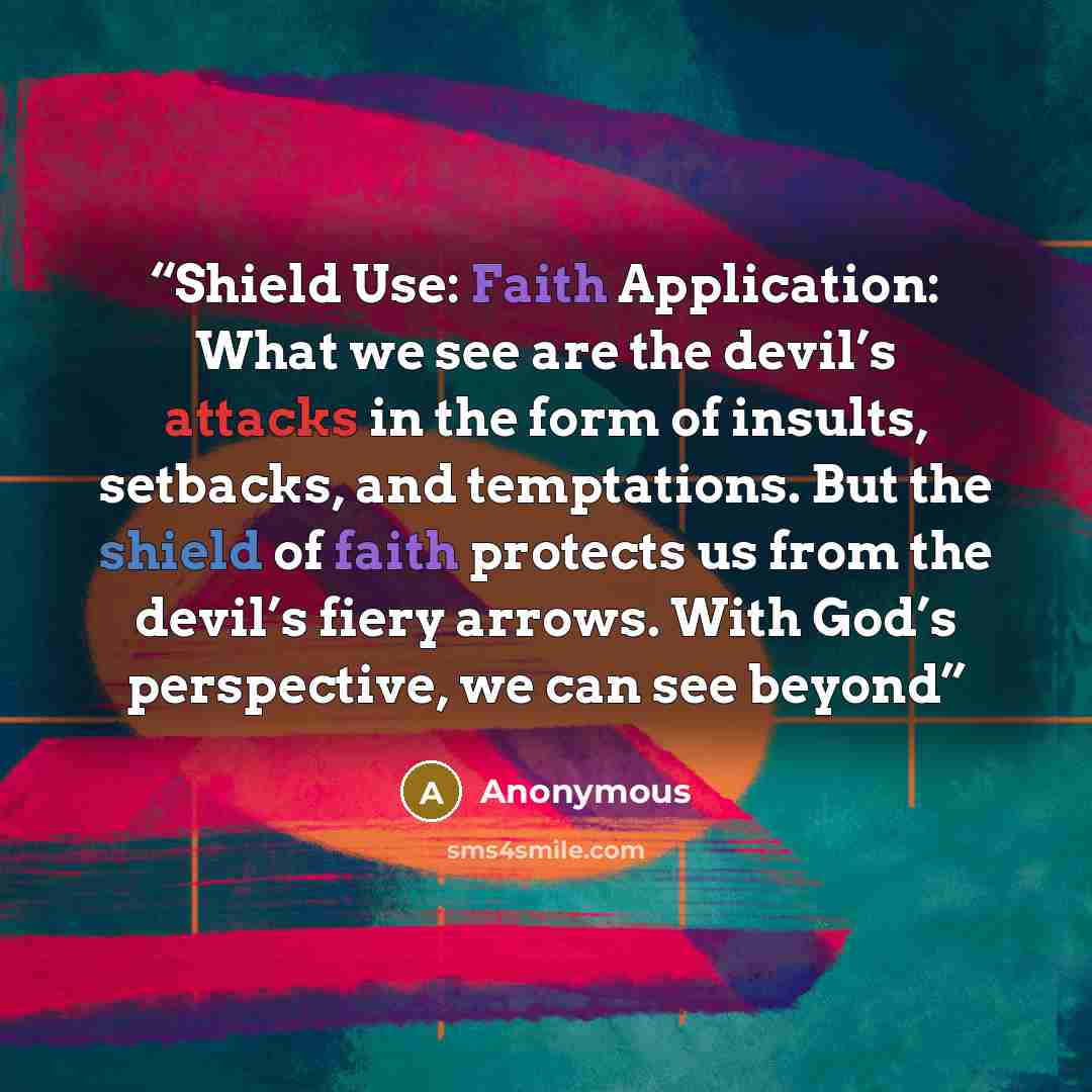 “Shield Use: Faith Application: What we see are the devil’s attacks in the form of insults, setbacks, and temptations. But the shield of faith protects us from the devil’s fiery arrows. With God’s perspective, we can see beyond” quote by Anonymous