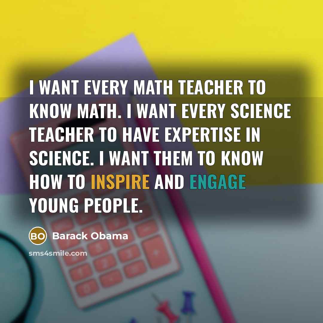 “I want every math teacher to know math. I want every science teacher to have expertise in science. I want them to know how to inspire and engage young people.” quote by Barack Obama