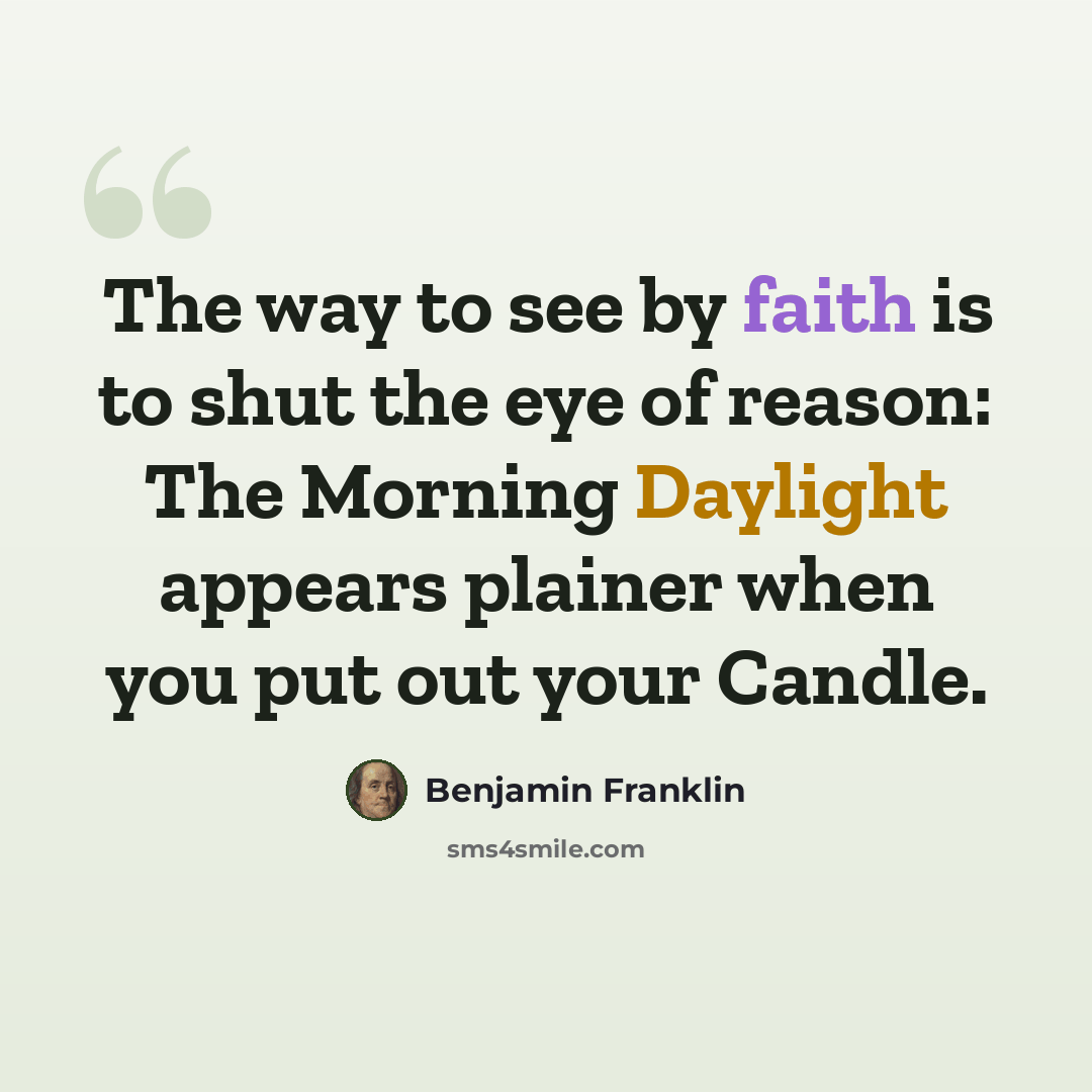 “The way to see by faith is to shut the eye of reason: The Morning Daylight appears plainer when you put out your Candle.” quote by Benjamin Franklin