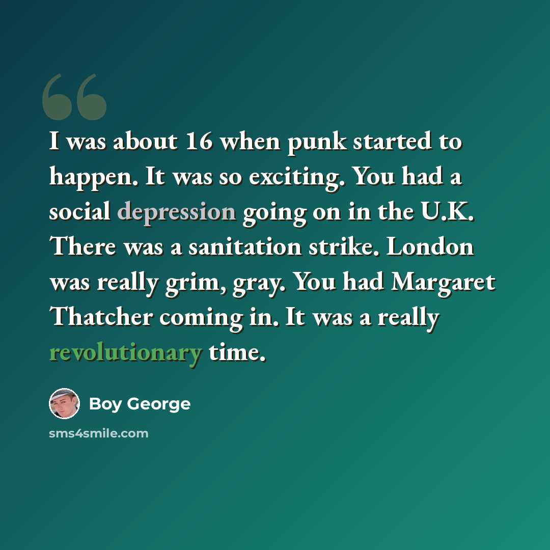 “I was about 16 when punk started to happen. It was so exciting. You had a social depression going on in the U.K. There was a sanitation strike. London was really grim, gray. You had Margaret Thatcher coming in. It was a really revolutionary time.” quote by Boy George