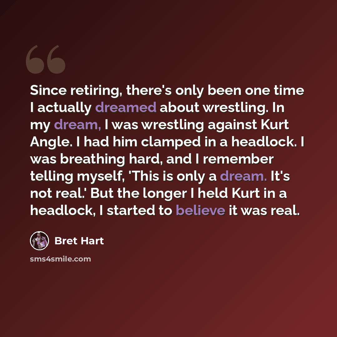 “Since retiring, there's only been one time I actually dreamed about wrestling. In my dream, I was wrestling against Kurt Angle. I had him clamped in a headlock. I was breathing hard, and I remember telling myself, 'This is only a dream. It's not real.' But the longer I held Kurt in a headlock, I…” quote by Bret Hart
