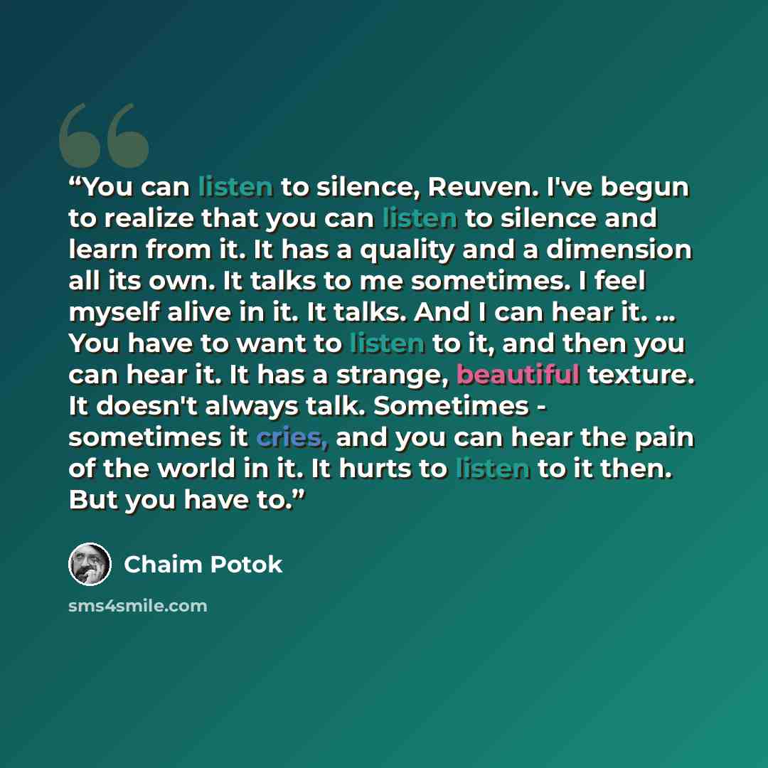 “You can listen to silence, Reuven. I've begun to realize that you can listen to silence and learn from it. It has a quality and a dimension all its own. It talks to me sometimes. I feel myself alive in it. It talks. And I can hear it. ... You have to want to listen to it, and then you can hear it…” quote by Chaim Potok