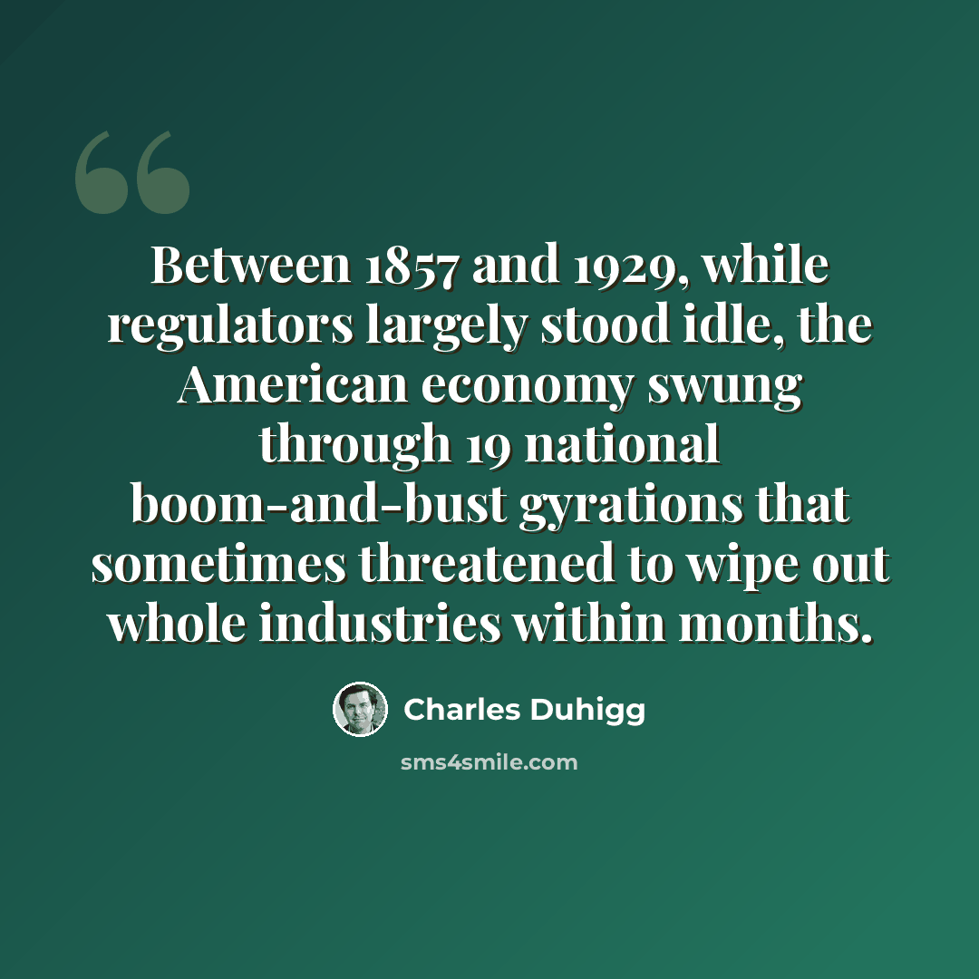 “Between 1857 and 1929, while regulators largely stood idle, the American economy swung through 19 national boom-and-bust gyrations that sometimes threatened to wipe out whole industries within months.” quote by Charles Duhigg