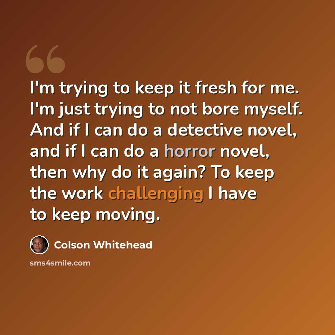“I'm trying to keep it fresh for me. I'm just trying to not bore myself. And if I can do a detective novel, and if I can do a horror novel, then why do it again? To keep the work challenging I have to keep moving.” quote by Colson Whitehead