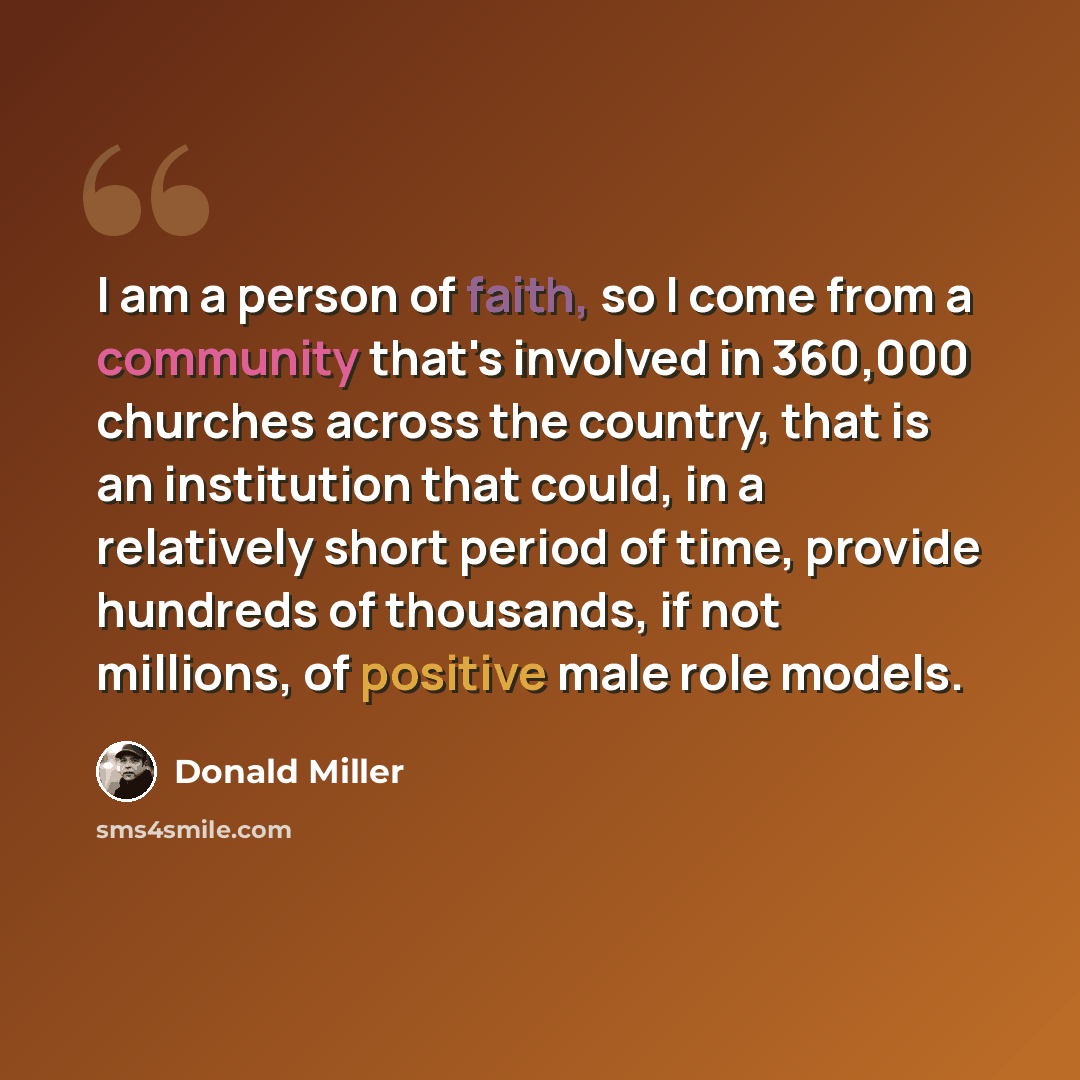 “I am a person of faith, so I come from a community that's involved in 360,000 churches across the country, that is an institution that could, in a relatively short period of time, provide hundreds of thousands, if not millions, of positive male role models.” quote by Donald Miller