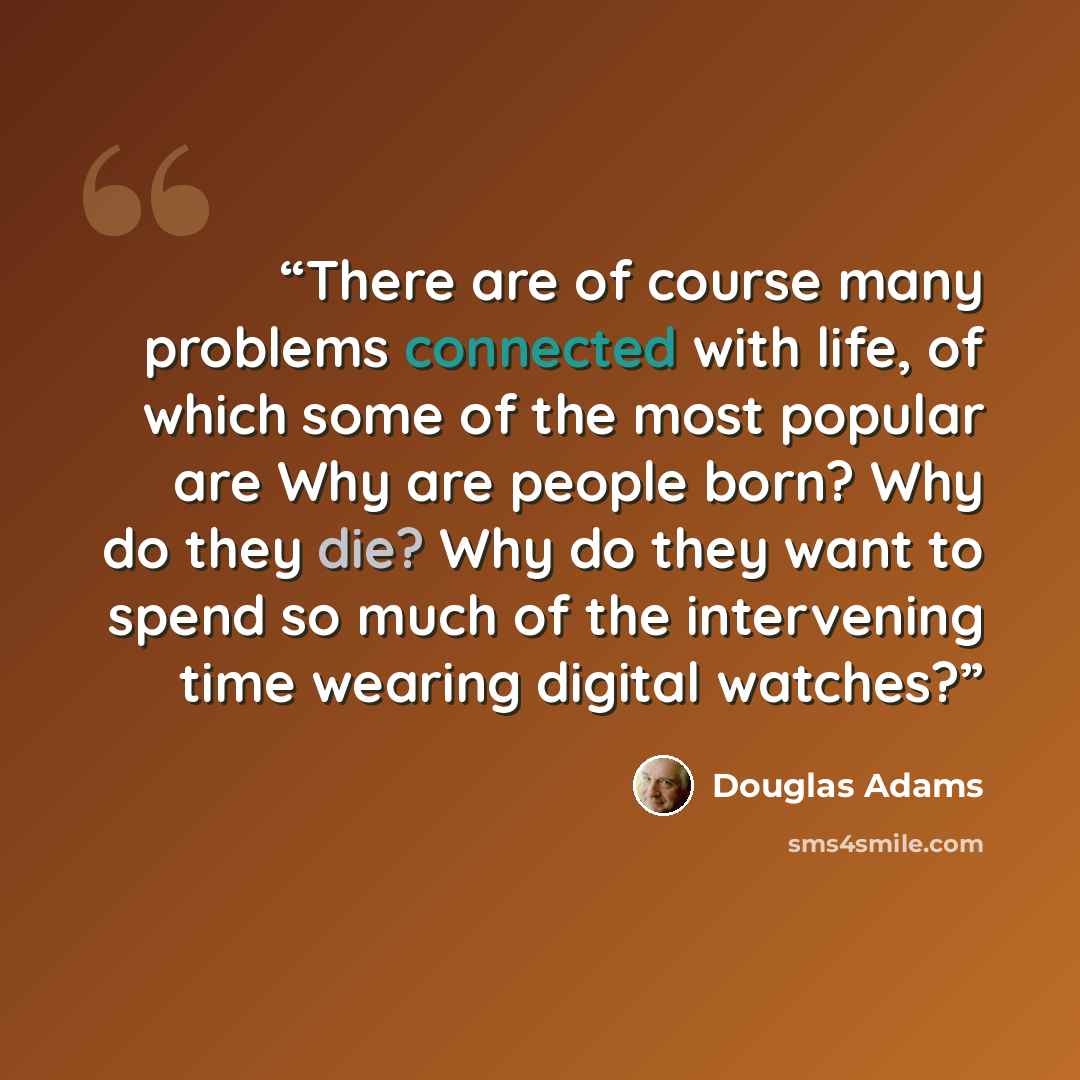 “There are of course many problems connected with life, of which some of the most popular are Why are people born? Why do they die? Why do they want to spend so much of the intervening time wearing digital watches?” quote by Douglas Adams