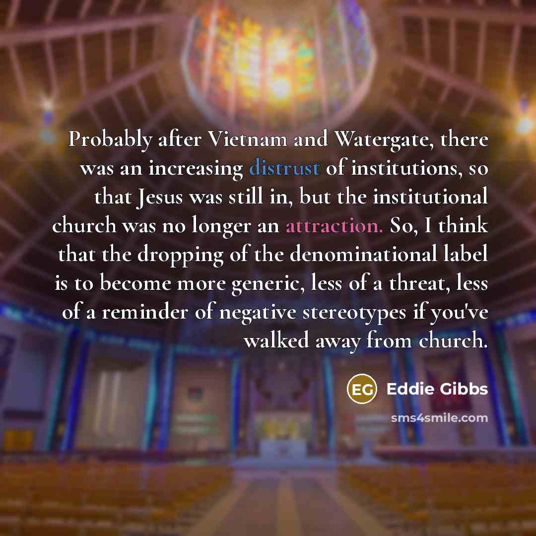 “Probably after Vietnam and Watergate, there was an increasing distrust of institutions, so that Jesus was still in, but the institutional church was no longer an attraction. So, I think that the dropping of the denominational label is to become more generic, less of a threat, less of a reminder of…” quote by Eddie Gibbs