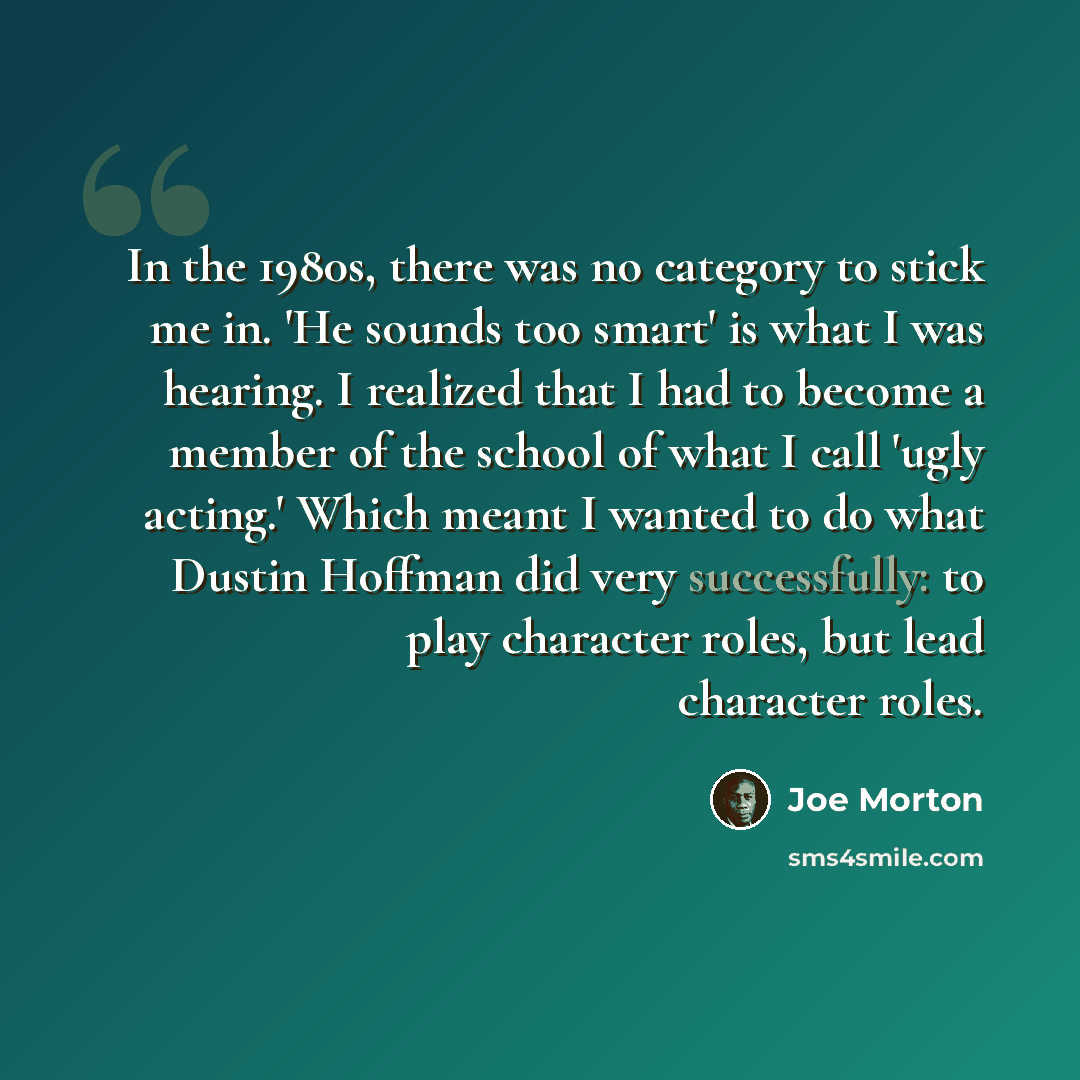 “In the 1980s, there was no category to stick me in. 'He sounds too smart' is what I was hearing. I realized that I had to become a member of the school of what I call 'ugly acting.' Which meant I wanted to do what Dustin Hoffman did very successfully: to play character roles, but lead character…” quote by Joe Morton