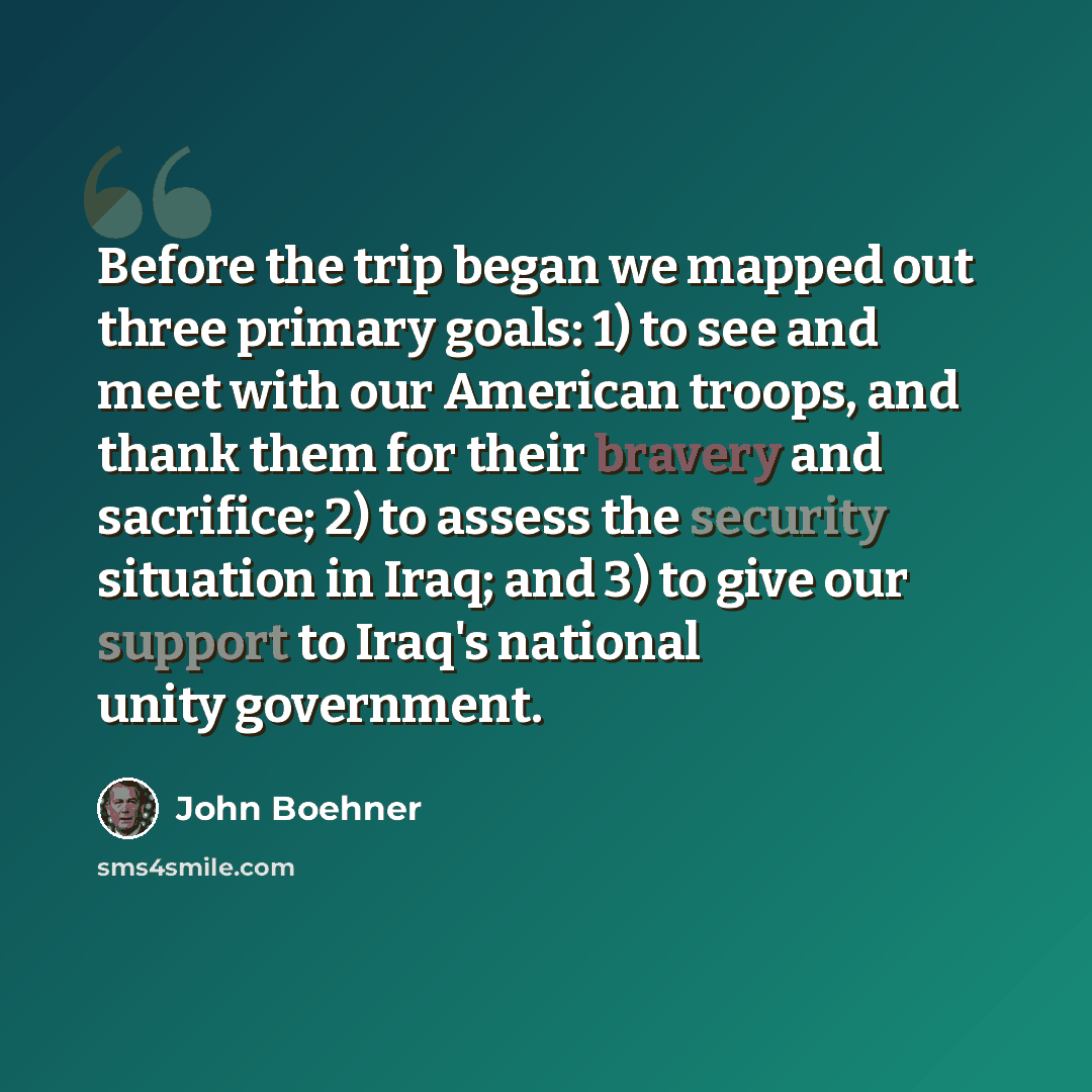 “Before the trip began we mapped out three primary goals: 1) to see and meet with our American troops, and thank them for their bravery and sacrifice; 2) to assess the security situation in Iraq; and 3) to give our support to Iraq's national unity government.” quote by John Boehner