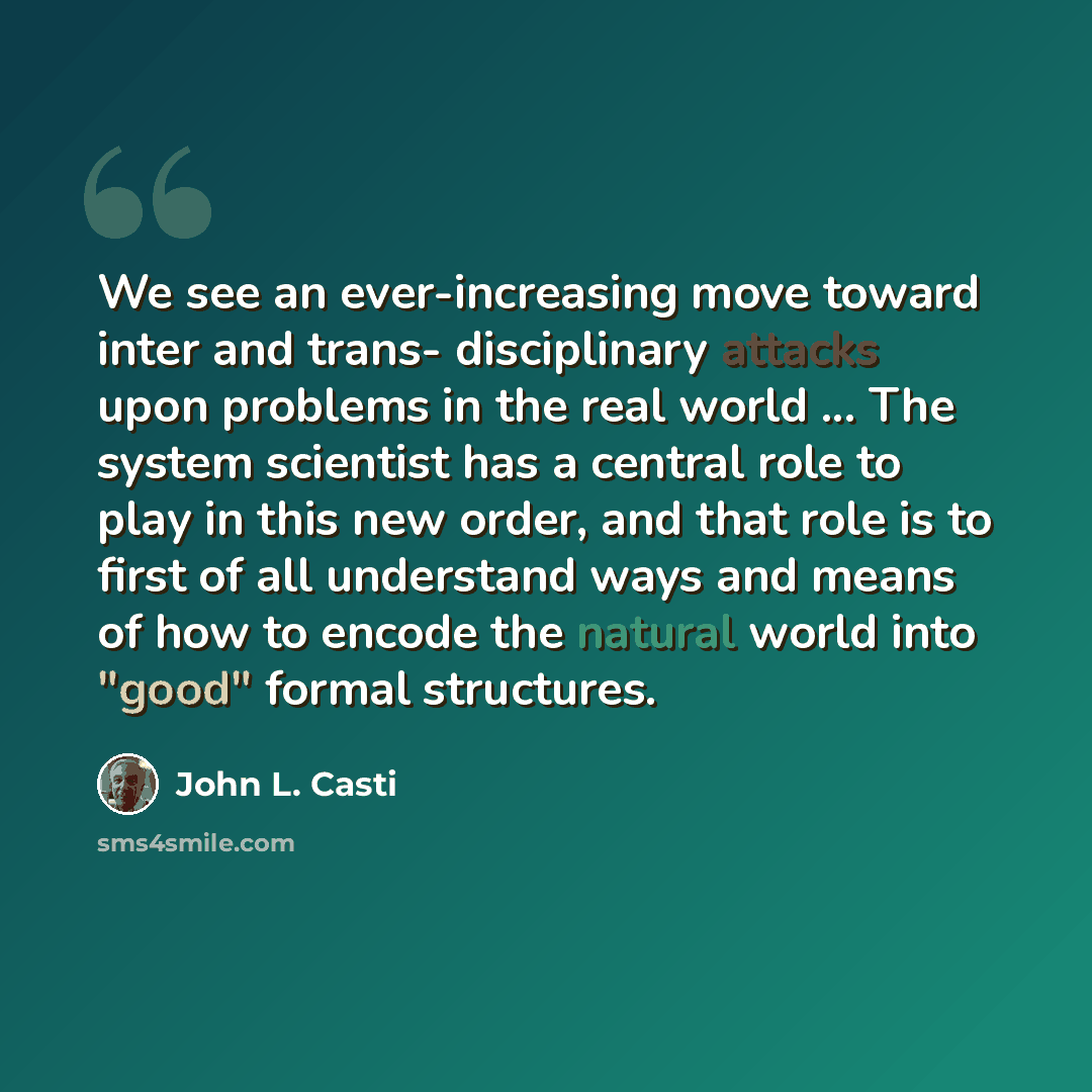 “We see an ever-increasing move toward inter and trans- disciplinary attacks upon problems in the real world ... The system scientist has a central role to play in this new order, and that role is to first of all understand ways and means of how to encode the natural world into "good" formal…” quote by John L. Casti