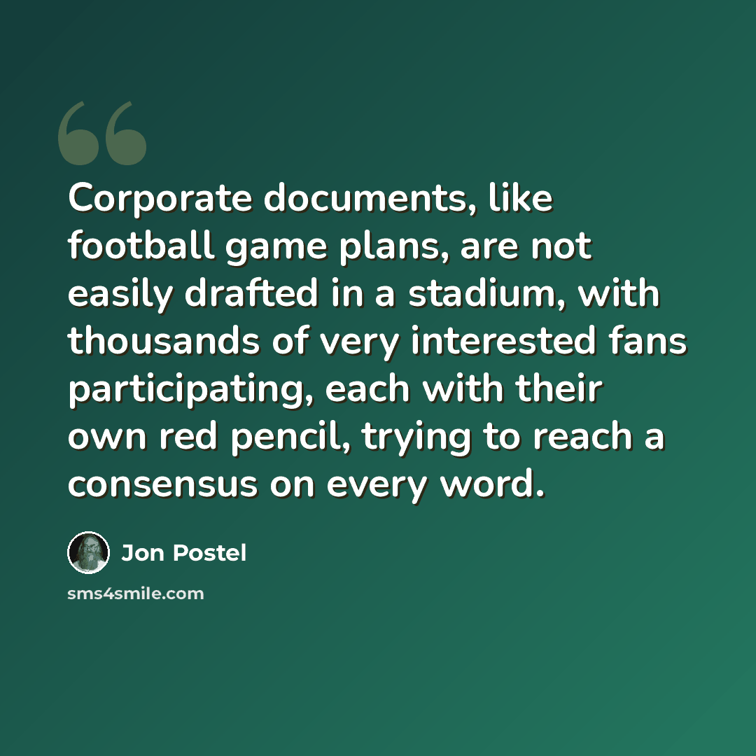 “Corporate documents, like football game plans, are not easily drafted in a stadium, with thousands of very interested fans participating, each with their own red pencil, trying to reach a consensus on every word.” quote by Jon Postel