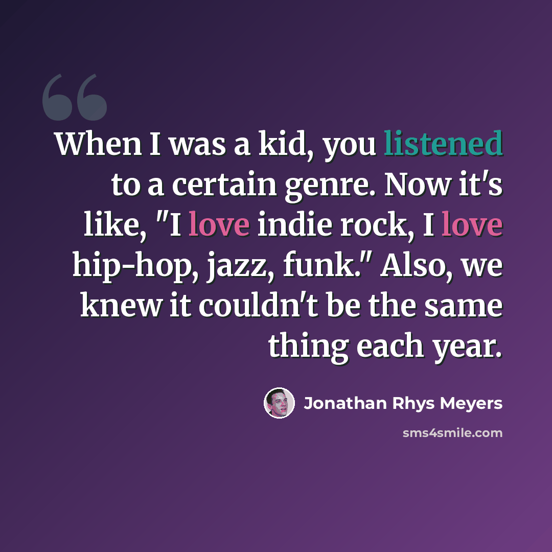 “When I was a kid, you listened to a certain genre. Now it's like, "I love indie rock, I love hip-hop, jazz, funk." Also, we knew it couldn't be the same thing each year.” quote by Jonathan Rhys Meyers