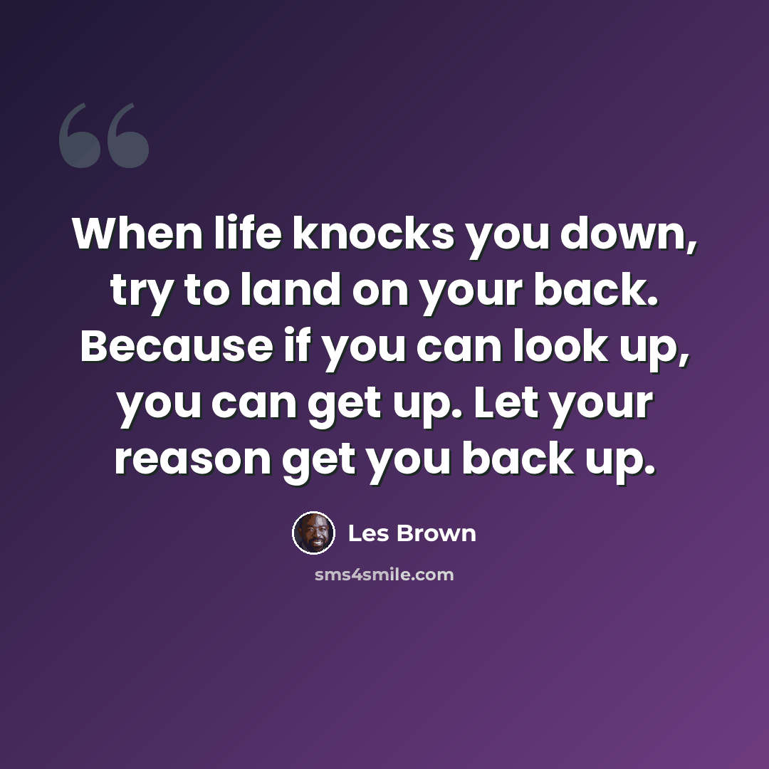 “When life knocks you down, try to land on your back. Because if you can look up, you can get up. Let your reason get you back up.” quote by Les Brown