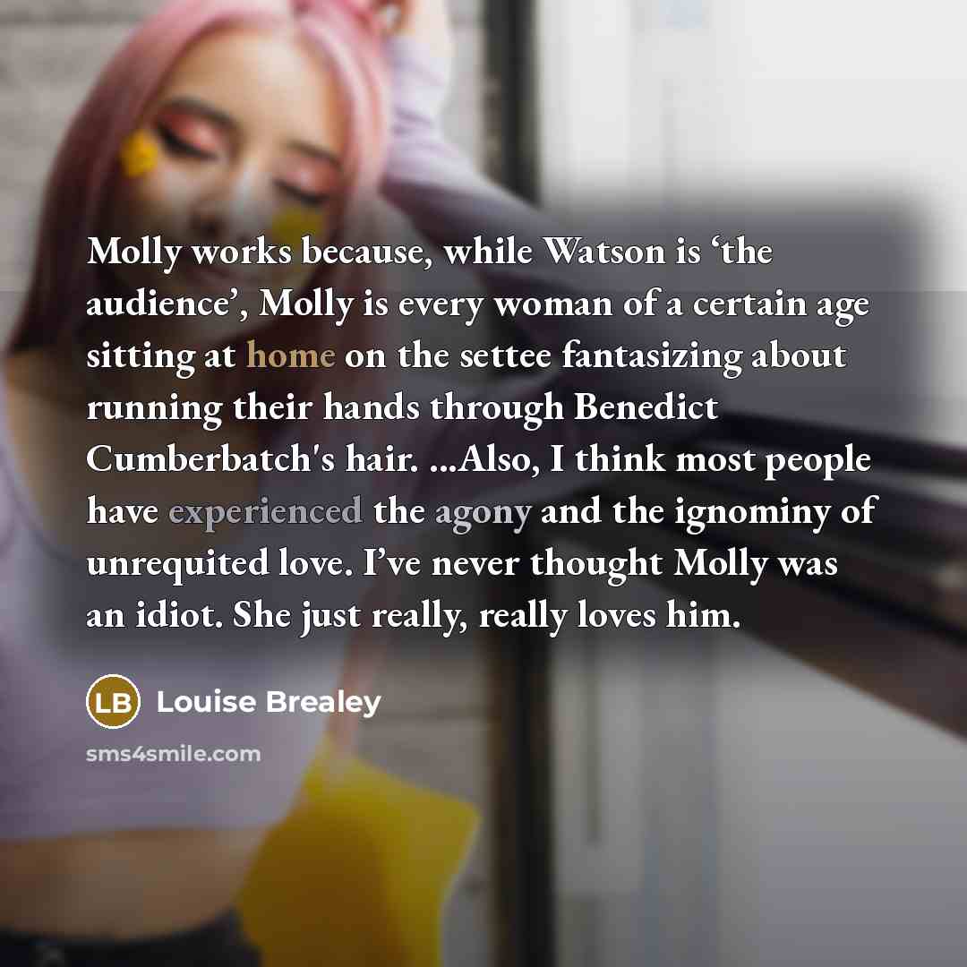 “Molly works because, while Watson is ‘the audience’, Molly is every woman of a certain age sitting at home on the settee fantasizing about running their hands through Benedict Cumberbatch's hair. ...Also, I think most people have experienced the agony and the ignominy of unrequited love. I’ve…” quote by Louise Brealey