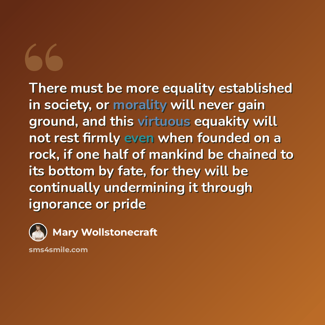 “There must be more equality established in society, or morality will never gain ground, and this virtuous equakity will not rest firmly even when founded on a rock, if one half of mankind be chained to its bottom by fate, for they will be continually undermining it through ignorance or pride” quote by Mary Wollstonecraft