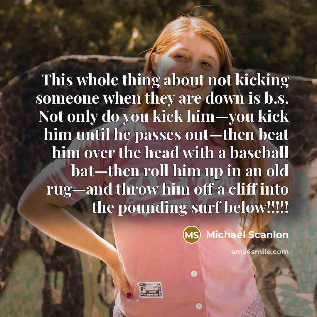 “This whole thing about not kicking someone when they are down is b.s. Not only do you kick him—you kick him until he passes out—then beat him over the head with a baseball bat—then roll him up in an old rug—and throw him off a cliff into the pounding surf below!!!!!” quote by Michael Scanlon