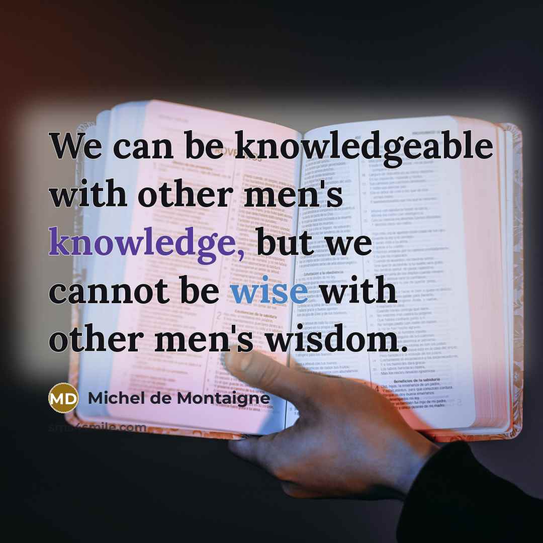 “We can be knowledgeable with other men's knowledge, but we cannot be wise with other men's wisdom.” quote by Michel de Montaigne