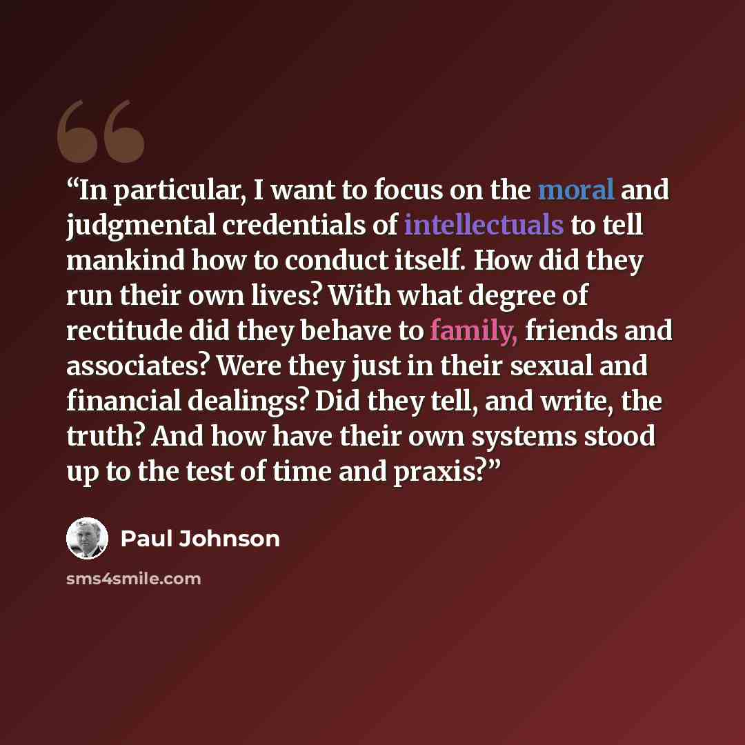 “In particular, I want to focus on the moral and judgmental credentials of intellectuals to tell mankind how to conduct itself. How did they run their own lives? With what degree of rectitude did they behave to family, friends and associates? Were they just in their sexual and financial dealings?…” quote by Paul Johnson