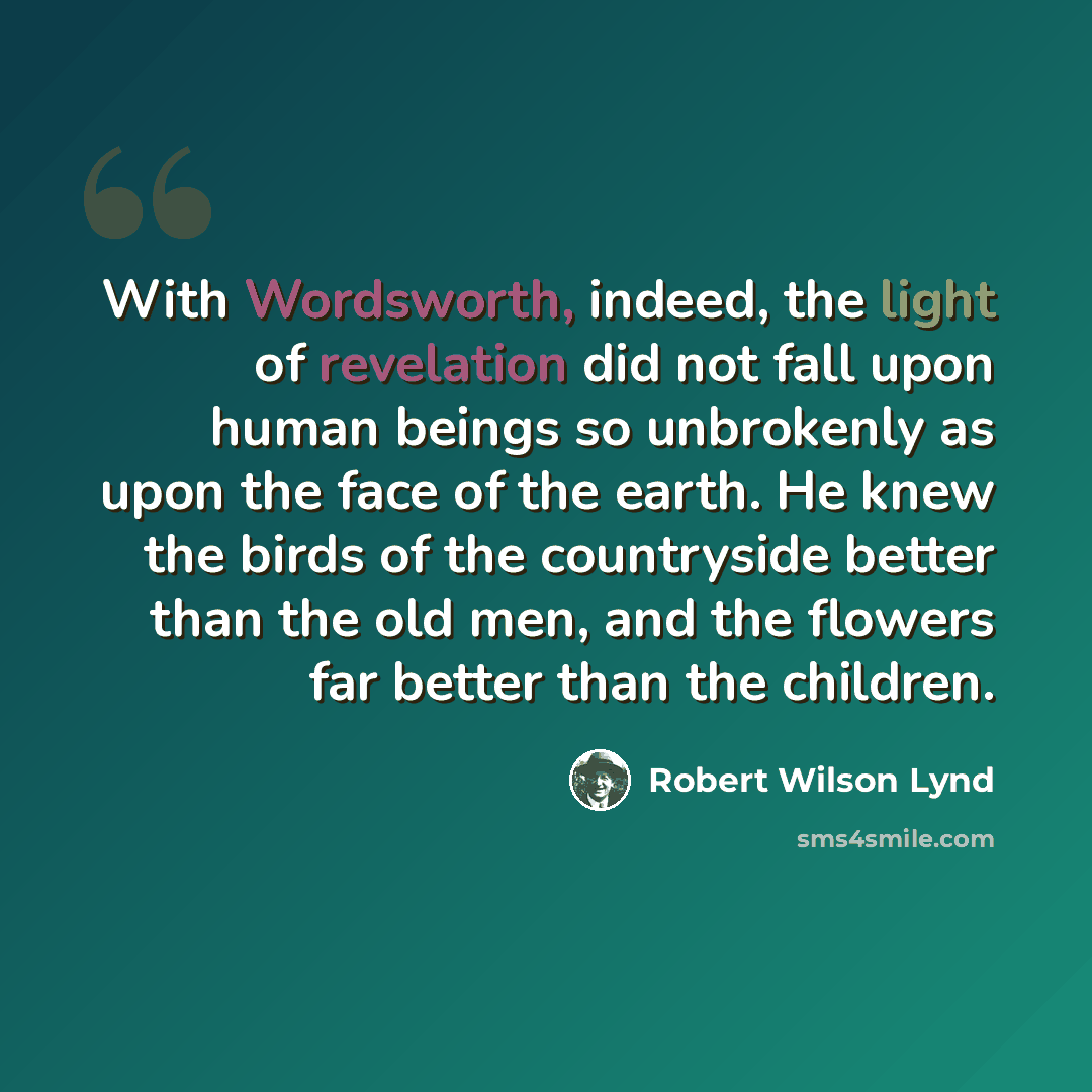 “With Wordsworth, indeed, the light of revelation did not fall upon human beings so unbrokenly as upon the face of the earth. He knew the birds of the countryside better than the old men, and the flowers far better than the children.” quote by Robert Wilson Lynd