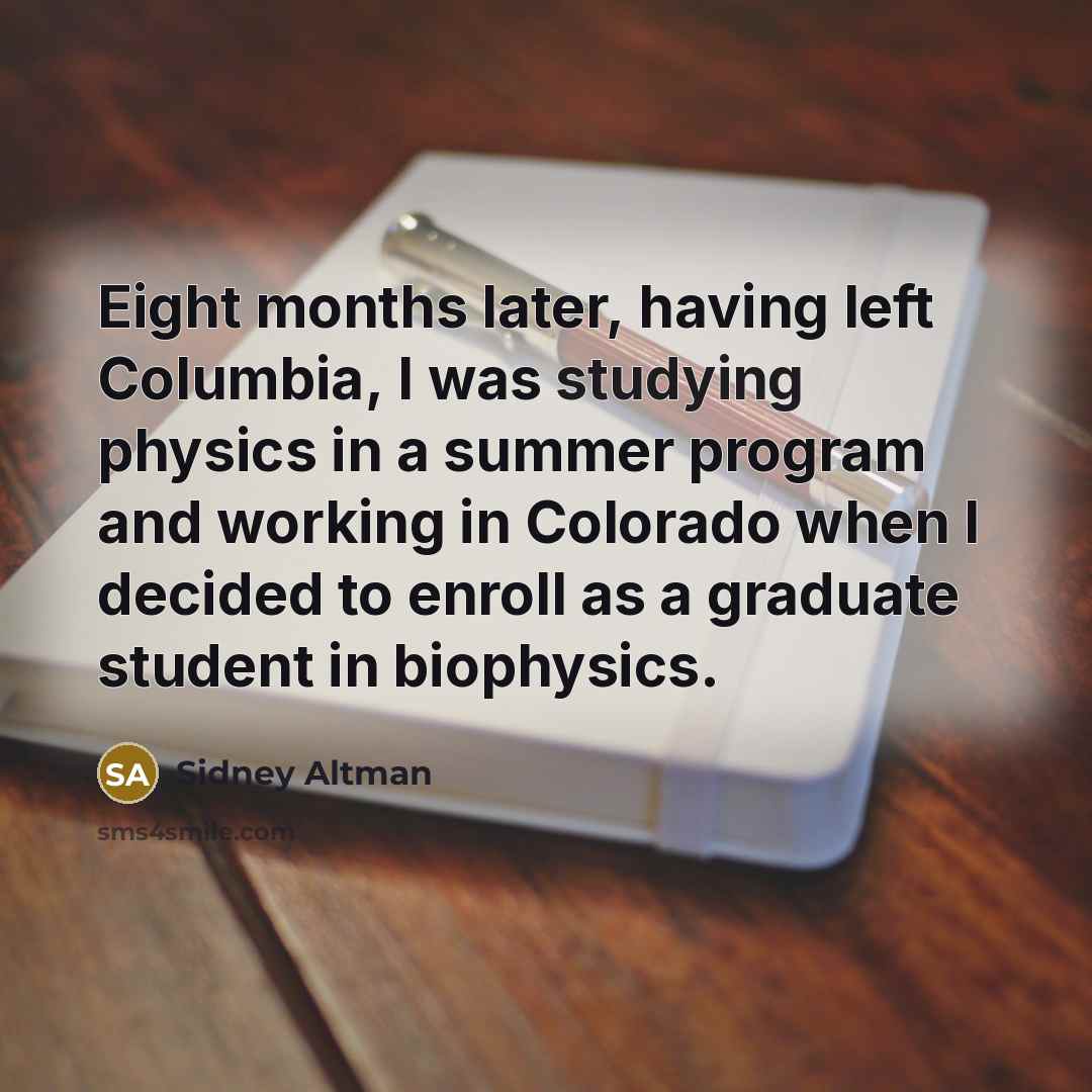“Eight months later, having left Columbia, I was studying physics in a summer program and working in Colorado when I decided to enroll as a graduate student in biophysics.” quote by Sidney Altman