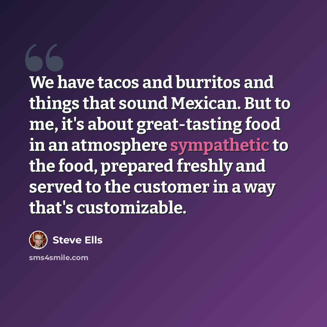 “We have tacos and burritos and things that sound Mexican. But to me, it's about great-tasting food in an atmosphere sympathetic to the food, prepared freshly and served to the customer in a way that's customizable.” quote by Steve Ells