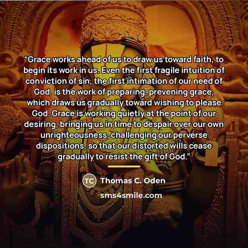 “Grace works ahead of us to draw us toward faith, to begin its work in us. Even the first fragile intuition of conviction of sin, the first intimation of our need of God, is the work of preparing, prevening grace, which draws us gradually toward wishing to please God. Grace is working quietly at…” quote by Thomas C. Oden