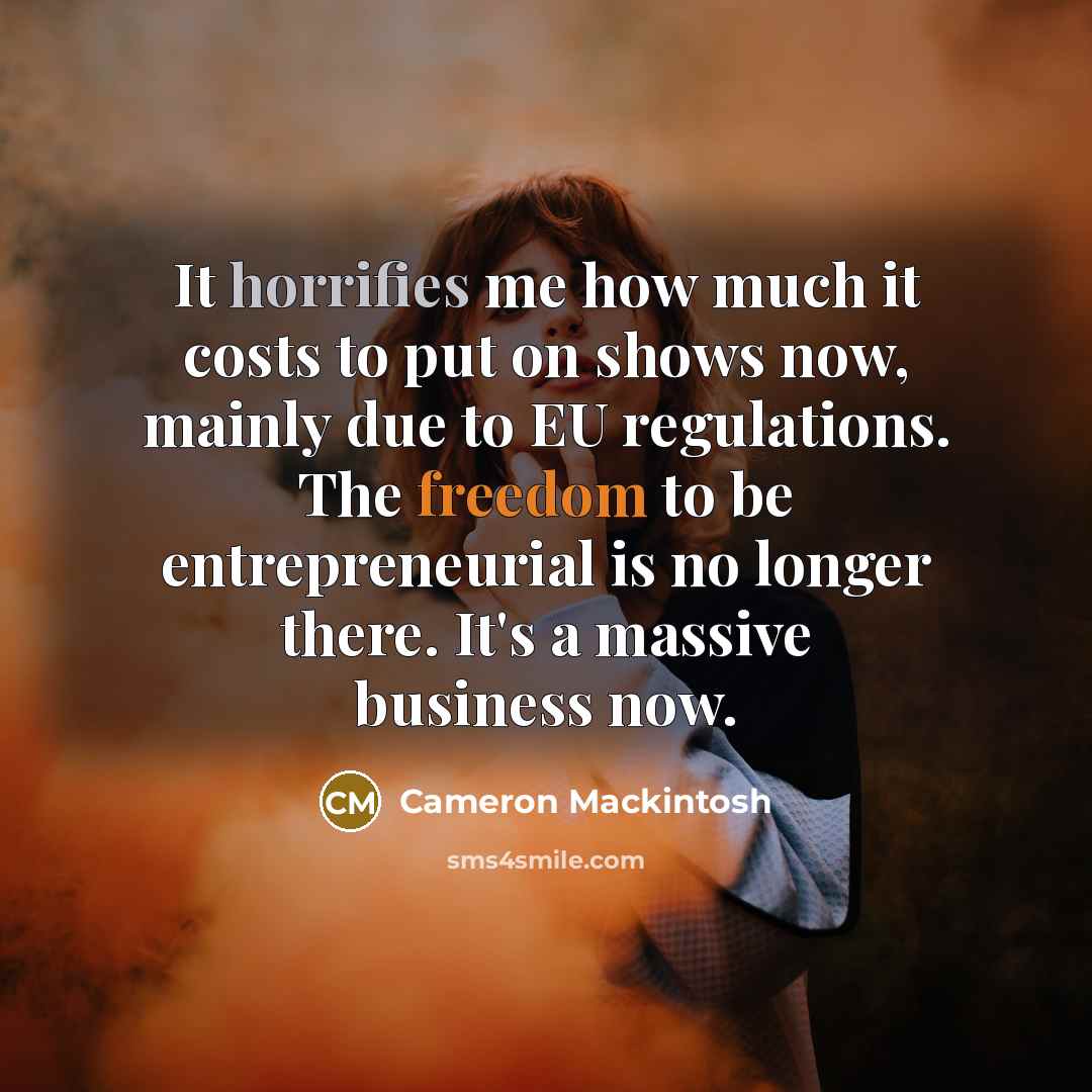“It horrifies me how much it costs to put on shows now, mainly due to EU regulations. The freedom to be entrepreneurial is no longer there. It's a massive business now.” quote by Cameron Mackintosh