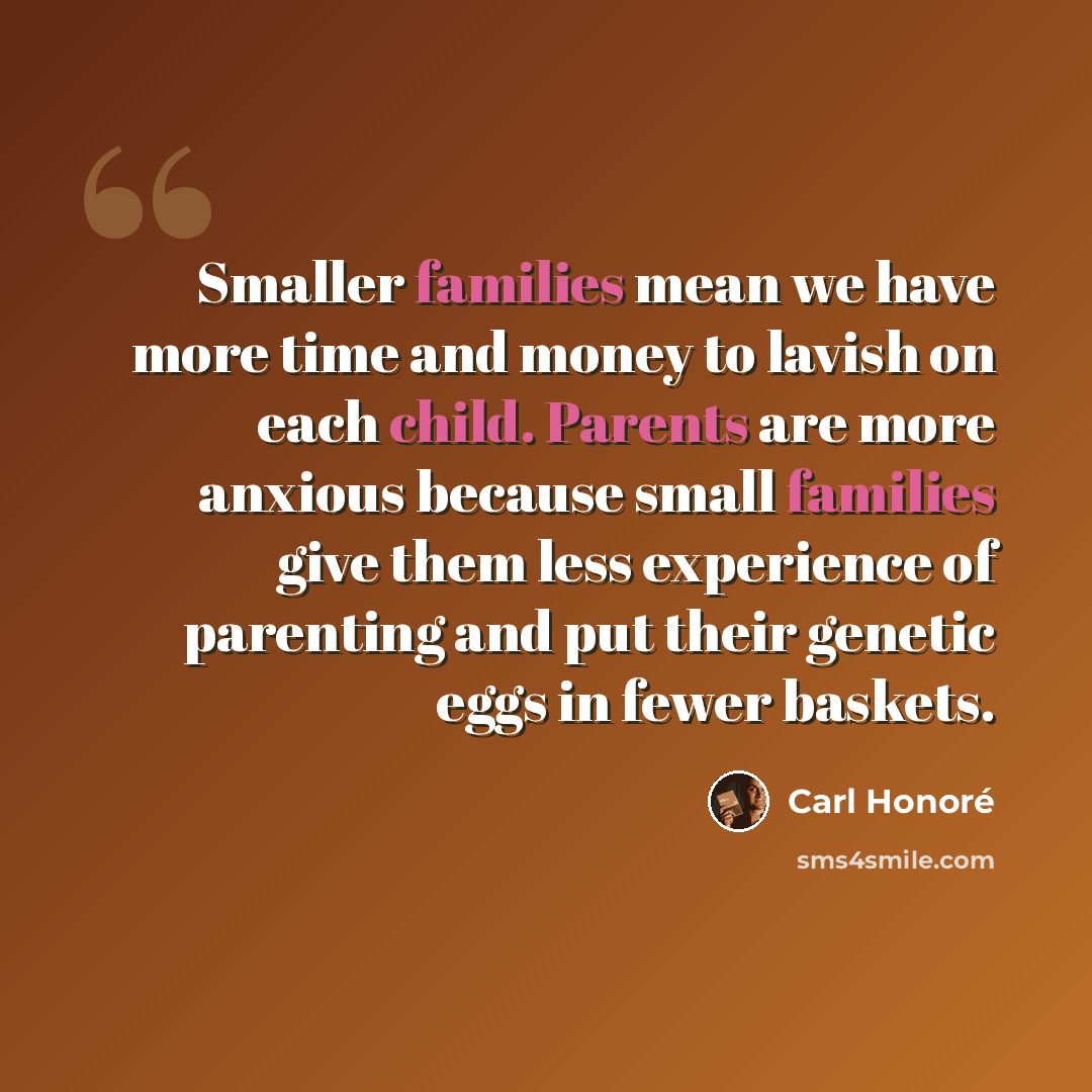 “Smaller families mean we have more time and money to lavish on each child. Parents are more anxious because small families give them less experience of parenting and put their genetic eggs in fewer baskets.” quote by Carl Honore