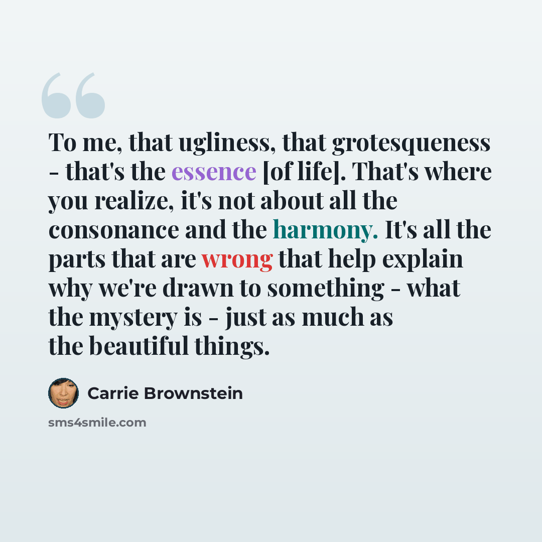 “To me, that ugliness, that grotesqueness - that's the essence [of life]. That's where you realize, it's not about all the consonance and the harmony. It's all the parts that are wrong that help explain why we're drawn to something - what the mystery is - just as much as the beautiful things.” quote by Carrie Brownstein