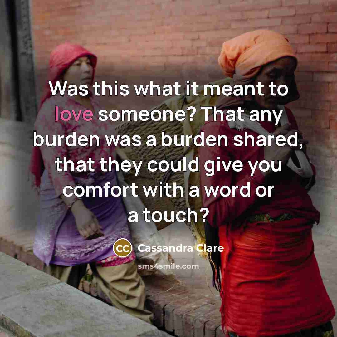 “Was this what it meant to love someone? That any burden was a burden shared, that they could give you comfort with a word or a touch?” quote by Cassandra Clare