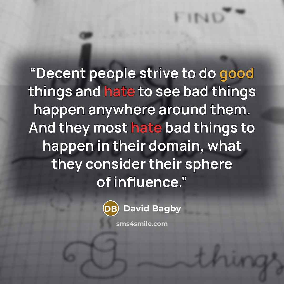 “Decent people strive to do good things and hate to see bad things happen anywhere around them. And they most hate bad things to happen in their domain, what they consider their sphere of influence.” quote by David Bagby