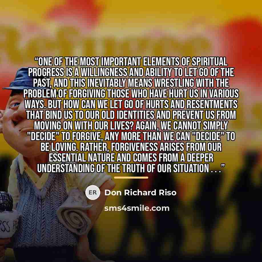 “One of the most important elements of spiritual progress is a willingness and ability to let go of the past, and this inevitably means wrestling with the problem of forgiving those who have hurt us in various ways. But how can we let go of hurts and resentments that bind us to our old identities…” quote by Don Richard Riso