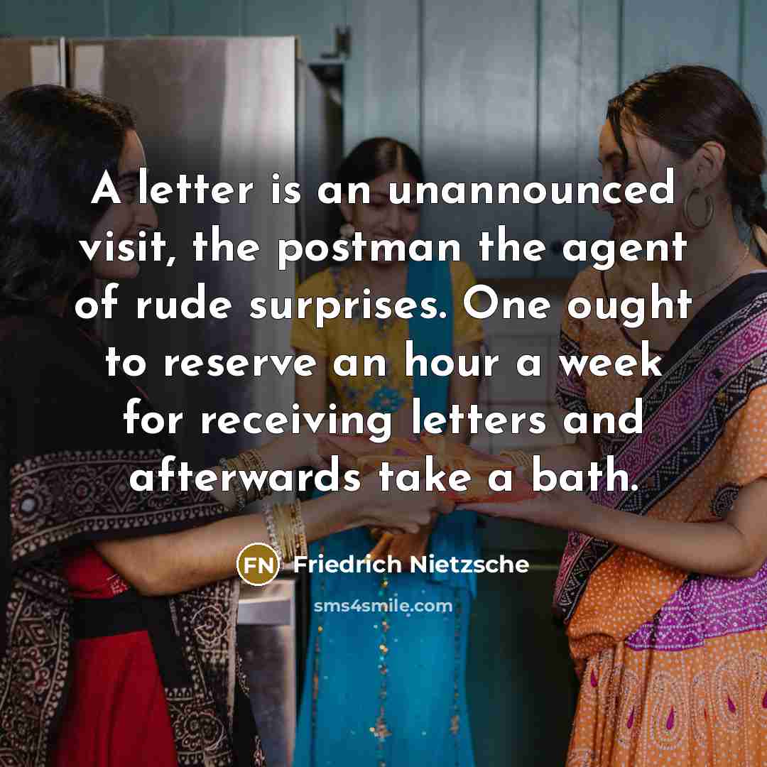 “A letter is an unannounced visit, the postman the agent of rude surprises. One ought to reserve an hour a week for receiving letters and afterwards take a bath.” quote by Friedrich Nietzsche