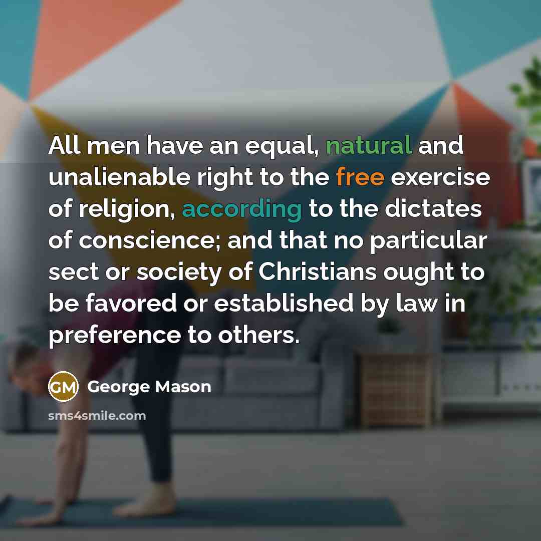 “All men have an equal, natural and unalienable right to the free exercise of religion, according to the dictates of conscience; and that no particular sect or society of Christians ought to be favored or established by law in preference to others.” quote by George Mason