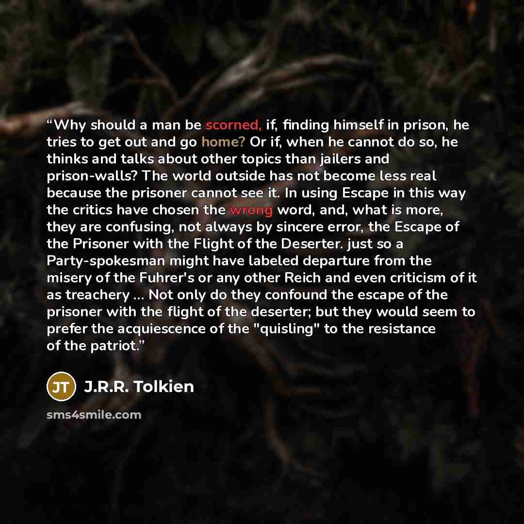 “Why should a man be scorned, if, finding himself in prison, he tries to get out and go home? Or if, when he cannot do so, he thinks and talks about other topics than jailers and prison-walls? The world outside has not become less real because the prisoner cannot see it. In using Escape in this way…” quote by J.R.R. Tolkien