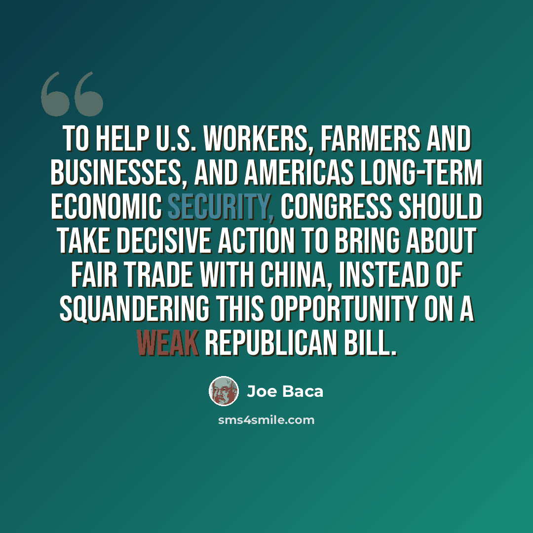“To help U.S. workers, farmers and businesses, and Americas long-term economic security, Congress should take decisive action to bring about fair trade with China, instead of squandering this opportunity on a weak Republican bill.” quote by Joe Baca