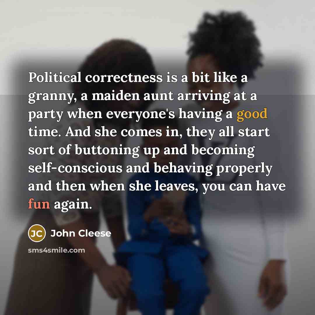 “Political correctness is a bit like a granny, a maiden aunt arriving at a party when everyone's having a good time. And she comes in, they all start sort of buttoning up and becoming self-conscious and behaving properly and then when she leaves, you can have fun again.” quote by John Cleese