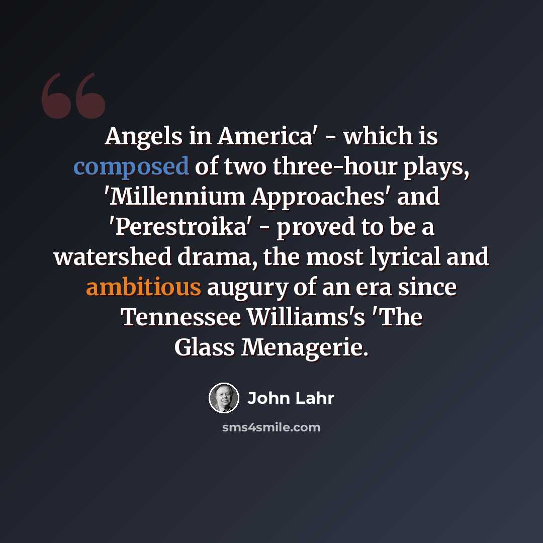 “Angels in America' - which is composed of two three-hour plays, 'Millennium Approaches' and 'Perestroika' - proved to be a watershed drama, the most lyrical and ambitious augury of an era since Tennessee Williams's 'The Glass Menagerie.” quote by John Lahr