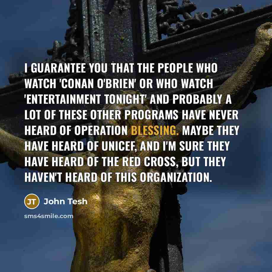 “I guarantee you that the people who watch 'Conan O'Brien' or who watch 'Entertainment Tonight' and probably a lot of these other programs have never heard of Operation Blessing. Maybe they have heard of UNICEF, and I'm sure they have heard of the Red Cross, but they haven't heard of this…” quote by John Tesh