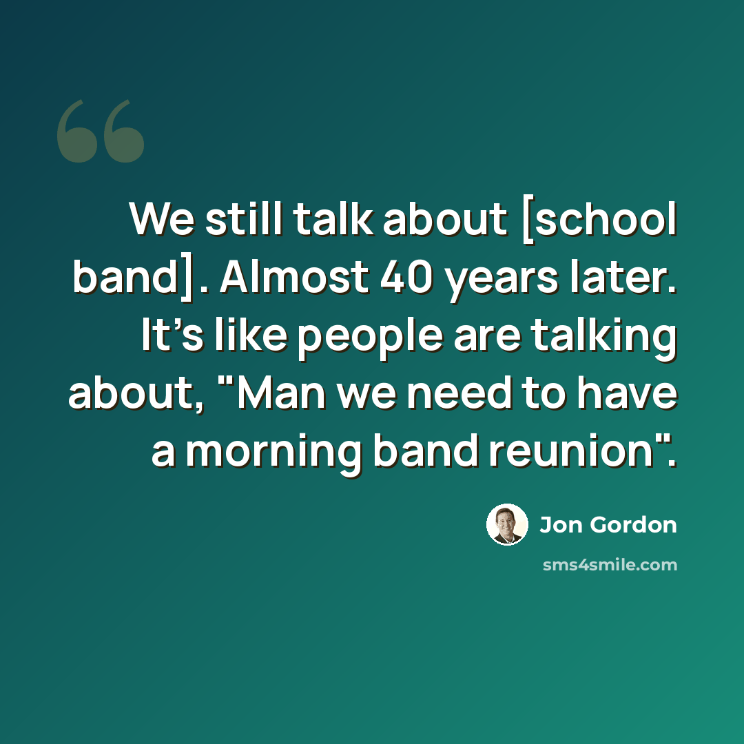 “We still talk about [school band]. Almost 40 years later. It's like people are talking about, "Man we need to have a morning band reunion".” quote by Jon Gordon
