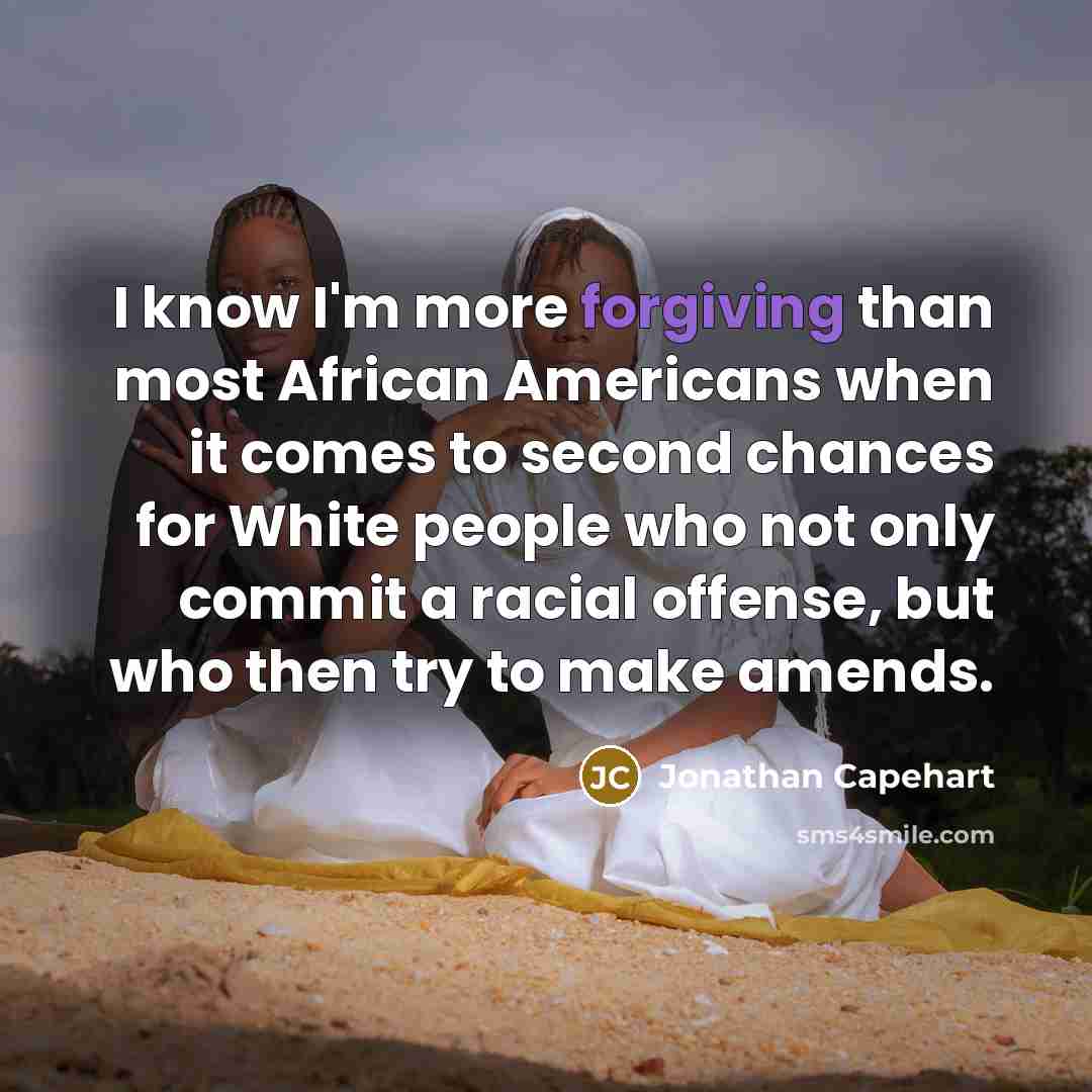 “I know I'm more forgiving than most African Americans when it comes to second chances for White people who not only commit a racial offense, but who then try to make amends.” quote by Jonathan Capehart