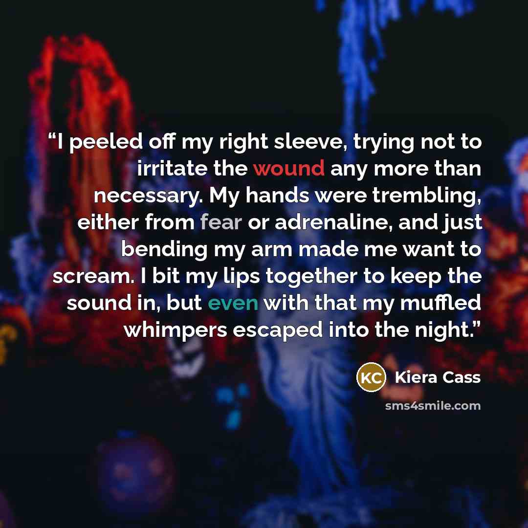 “I peeled off my right sleeve, trying not to irritate the wound any more than necessary. My hands were trembling, either from fear or adrenaline, and just bending my arm made me want to scream. I bit my lips together to keep the sound in, but even with that my muffled whimpers escaped into the night.” quote by Kiera Cass