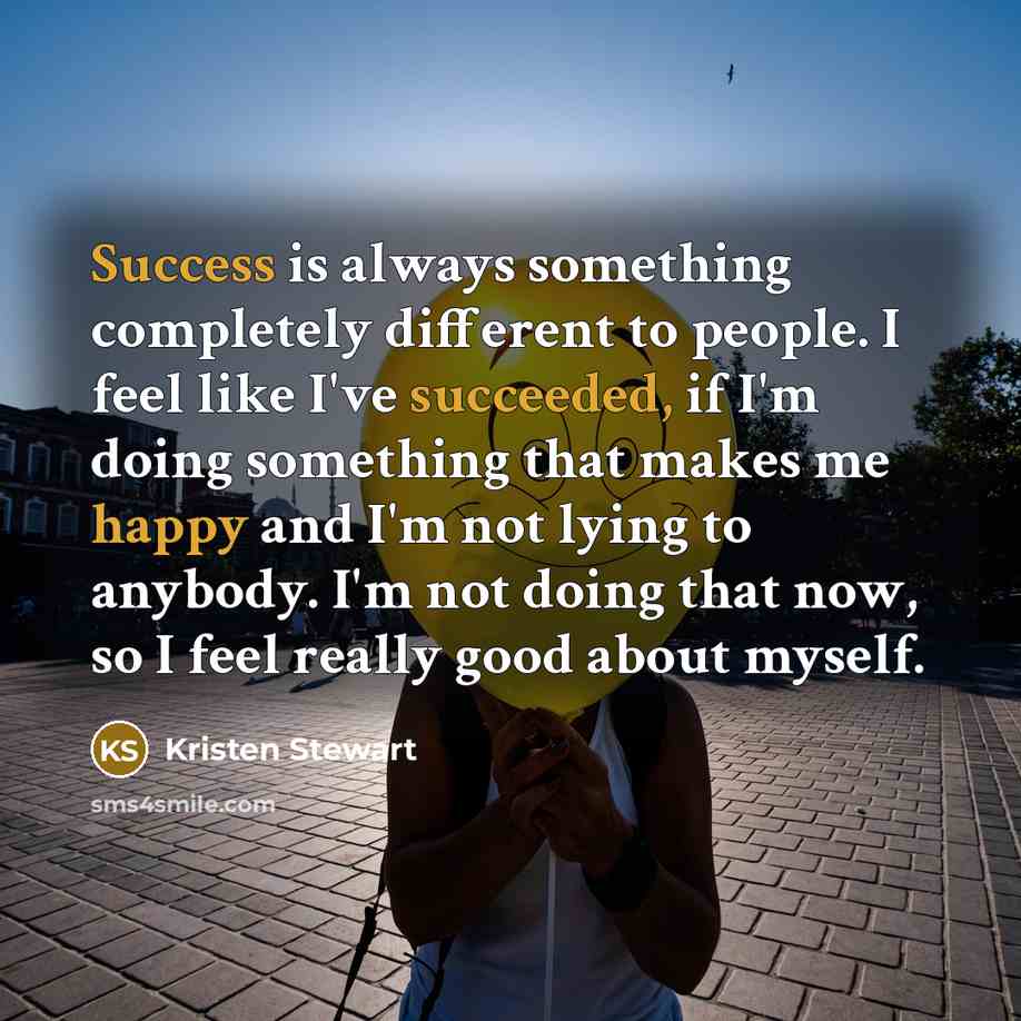 “Success is always something completely different to people. I feel like I've succeeded, if I'm doing something that makes me happy and I'm not lying to anybody. I'm not doing that now, so I feel really good about myself.” quote by Kristen Stewart