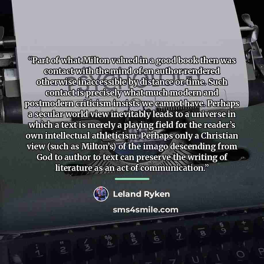 “Part of what Milton valued in a good book then was contact with the mind of an author rendered otherwise inaccessible by distance or time. Such contact is precisely what much modern and postmodern criticism insists we cannot have. Perhaps a secular world view inevitably leads to a universe in…” quote by Leland Ryken