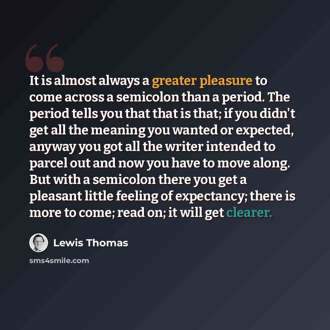 “It is almost always a greater pleasure to come across a semicolon than a period. The period tells you that that is that; if you didn't get all the meaning you wanted or expected, anyway you got all the writer intended to parcel out and now you have to move along. But with a semicolon there you get…” quote by Lewis Thomas
