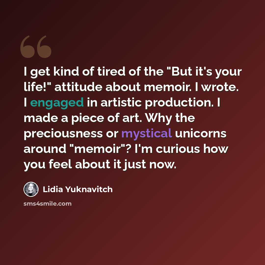 “I get kind of tired of the "But it's your life!" attitude about memoir. I wrote. I engaged in artistic production. I made a piece of art. Why the preciousness or mystical unicorns around "memoir"? I'm curious how you feel about it just now.” quote by Lidia Yuknavitch