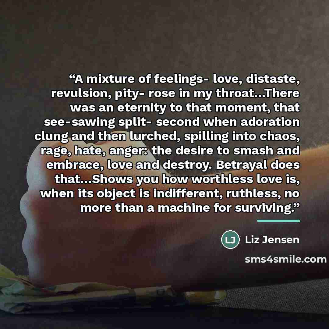 “A mixture of feelings- love, distaste, revulsion, pity- rose in my throat…There was an eternity to that moment, that see-sawing split- second when adoration clung and then lurched, spilling into chaos, rage, hate, anger: the desire to smash and embrace, love and destroy. Betrayal does that…Shows…” quote by Liz Jensen