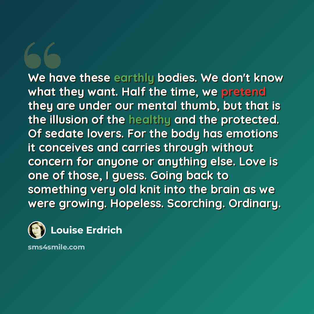 “We have these earthly bodies. We don't know what they want. Half the time, we pretend they are under our mental thumb, but that is the illusion of the healthy and the protected. Of sedate lovers. For the body has emotions it conceives and carries through without concern for anyone or anything…” quote by Louise Erdrich