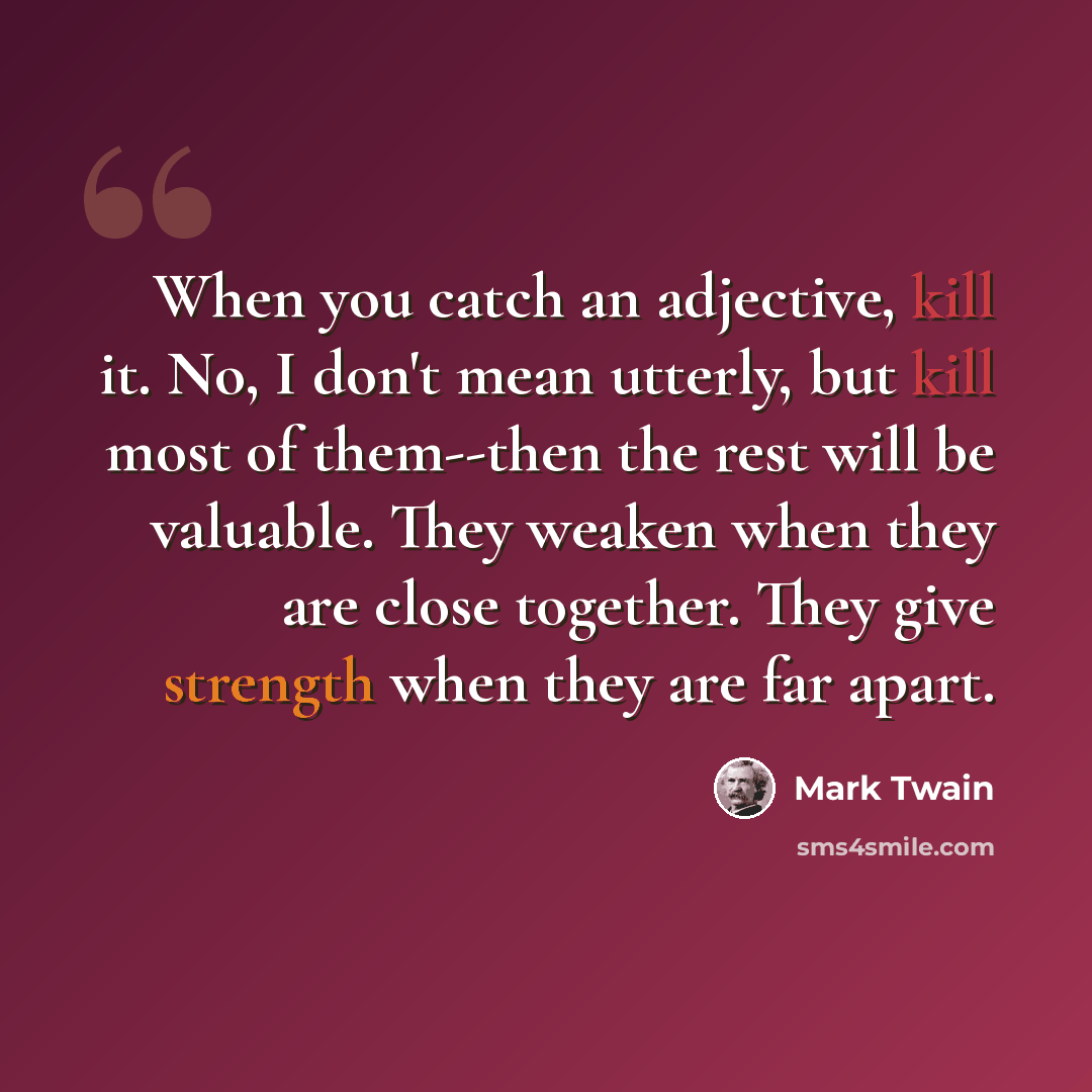 “When you catch an adjective, kill it. No, I don't mean utterly, but kill most of them--then the rest will be valuable. They weaken when they are close together. They give strength when they are far apart.” quote by Mark Twain